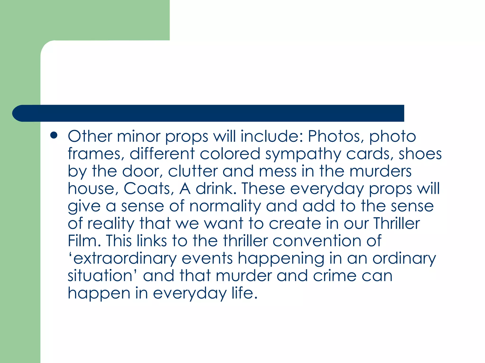 Other minor props will include: Photos, photo frames, different colored sympathy cards, shoes by the door, clutter and mess in the murders house, Coats, A drink. These everyday props will give a sense of normality and add to the sense of reality that we want to create in our Thriller Film. This links to the thriller convention of ‘extraordinary events happening in an ordinary situation’ and that murder and crime can happen in everyday life.  