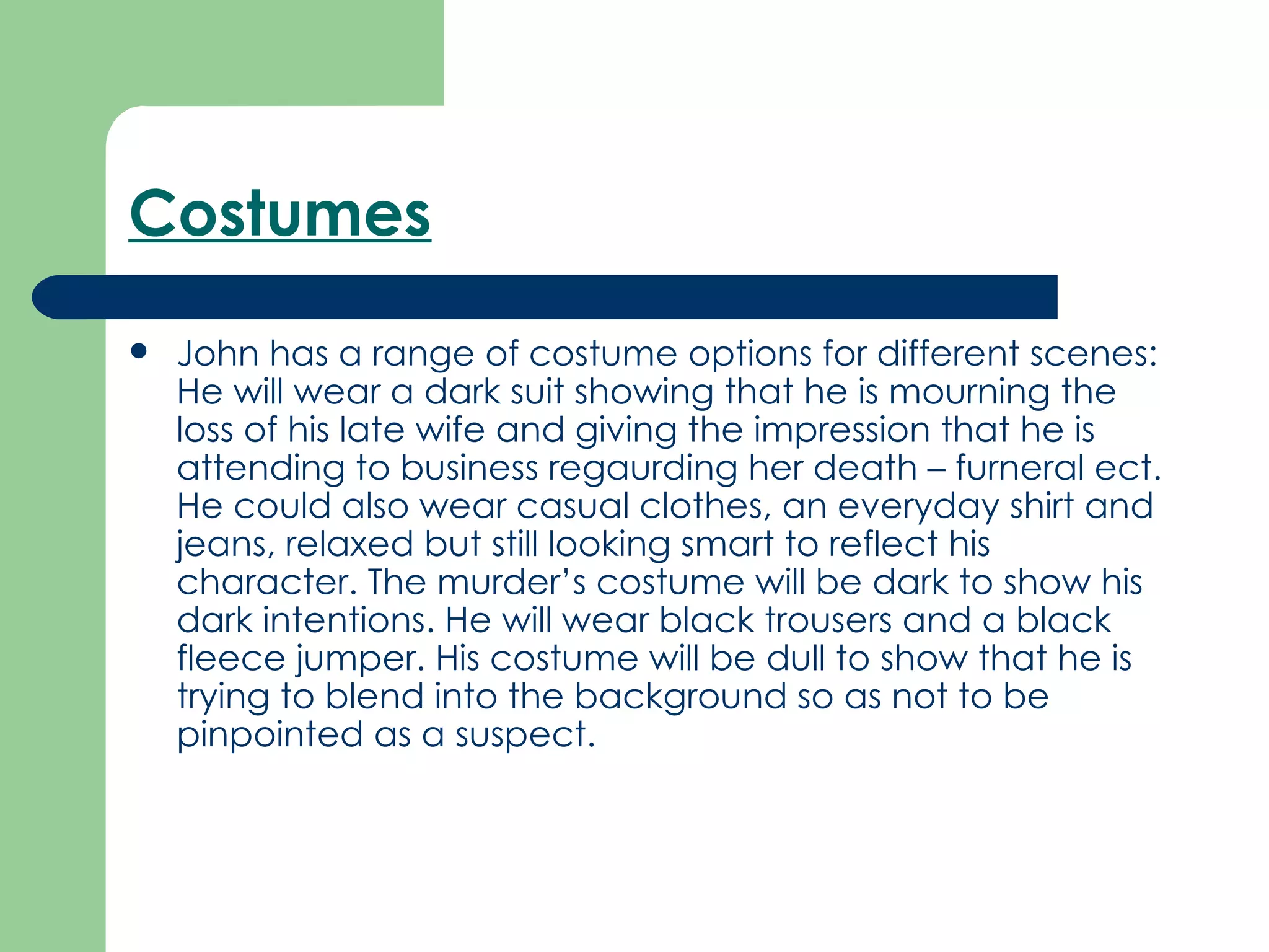 Costumes   John has a range of costume options for different scenes: He will wear a dark suit showing that he is mourning the loss of his late wife and giving the impression that he is attending to business regaurding her death – furneral ect. He could also wear casual clothes, an everyday shirt and jeans, relaxed but still looking smart to reflect his character. The murder’s costume will be dark to show his dark intentions. He will wear black trousers and a black fleece jumper. His costume will be dull to show that he is trying to blend into the background so as not to be pinpointed as a suspect.   