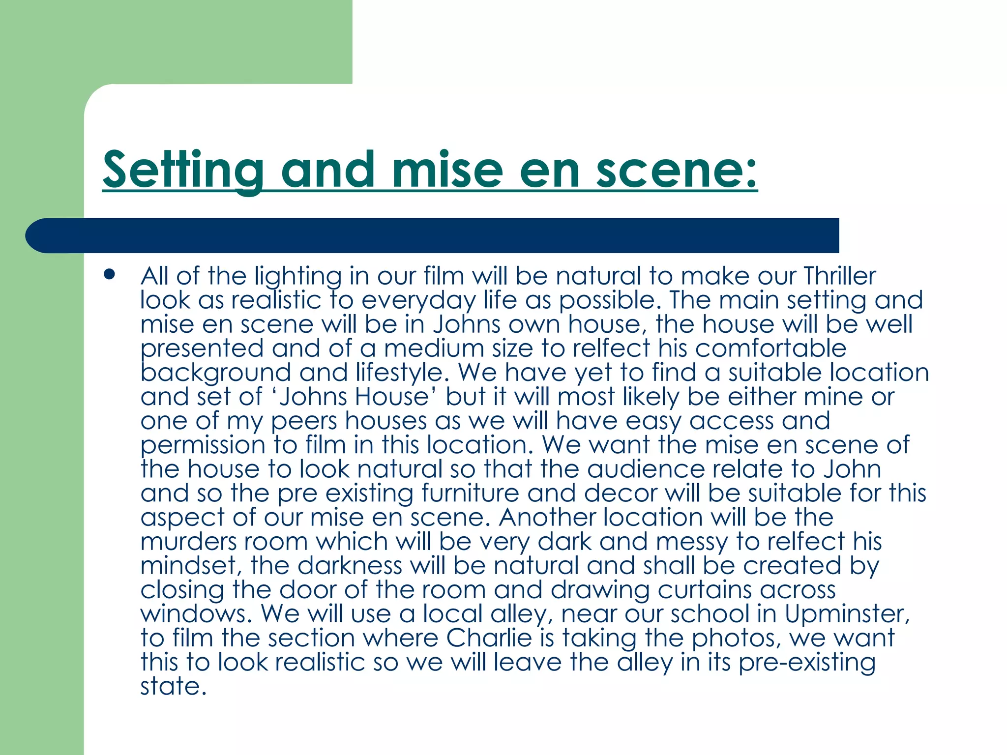 Setting and mise en scene:   All of the lighting in our film will be natural to make our Thriller look as realistic to everyday life as possible. The main setting and mise en scene will be in Johns own house, the house will be well presented and of a medium size to relfect his comfortable background and lifestyle. We have yet to find a suitable location and set of ‘Johns House’ but it will most likely be either mine or one of my peers houses as we will have easy access and permission to film in this location. We want the mise en scene of the house to look natural so that the audience relate to John and so the pre existing furniture and decor will be suitable for this aspect of our mise en scene. Another location will be the murders room which will be very dark and messy to relfect his mindset, the darkness will be natural and shall be created by closing the door of the room and drawing curtains across windows. We will use a local alley, near our school in Upminster, to film the section where Charlie is taking the photos, we want this to look realistic so we will leave the alley in its pre-existing state.  