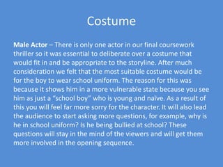 CostumeMale Actor – There is only one actor in our final coursework thriller so it was essential to deliberate over a costume that would fit in and be appropriate to the storyline. After much consideration we felt that the most suitable costume would be for the boy to wear school uniform. The reason for this was because it shows him in a more vulnerable state because you see him as just a “school boy” who is young and naïve. As a result of this you will feel far more sorry for the character. It will also lead the audience to start asking more questions, for example, why is he in school uniform? Is he being bullied at school? These questions will stay in the mind of the viewers and will get them more involved in the opening sequence. 