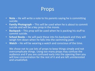 PropsNote – He will write a note to his parents saying he is committing suicide.Family Photograph – This will be used when he is about to commit suicide and will be a key prop in the movie.Backpack – This prop will be used when he is packing his stuff to commit suicide.School Books – He will pack these into his backpack and they will weigh him down when he falls into the swimming pool. Watch – He will be wearing a watch and conscious of the time.We chose not to use lots of props to keep things simple and not overcomplicate things. Using too many props may confuse the audience and if you are confused early into the opening then you will lose concentration for the rest of it and are left uninterested and unsatisfied. 