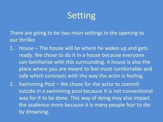 SettingThere are going to be two main settings in the opening to our thriller.House – The house will be where he wakes up and gets ready. We chose to do it in a house because everyone can familiarise with this surrounding. A house is also the place where you are meant to feel most comfortable and safe which contrasts with the way the actor is feeling. Swimming Pool – We chose for the actor to commit suicide in a swimming pool because it is not conventional way for it to be done. This way of dying may also impact the audience more because it is many people fear to die by drowning.