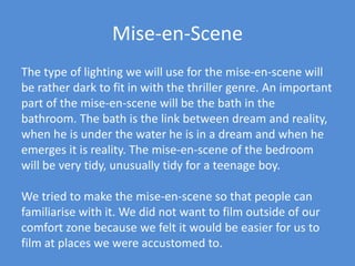 Mise-en-SceneThe type of lighting we will use for the mise-en-scene will be rather dark to fit in with the thriller genre. An important part of the mise-en-scene will be the bath in the bathroom. The bath is the link between dream and reality, when he is under the water he is in a dream and when he emerges it is reality. The mise-en-scene of the bedroom will be very tidy, unusually tidy for a teenage boy. We tried to make the mise-en-scene so that people can familiarise with it. We did not want to film outside of our comfort zone because we felt it would be easier for us to film at places we were accustomed to. 