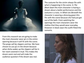 The costume for the victim always fits with
                                              what is happening in the scene. In The
                                              Black Swan the main character is having a
                                              dream about a ballet performance and the
                                              costume is a tutu. In What Lies Beneath the
                                              character is wearing a dressing gown this
                                              fits with the scene because she had just got
                                              out of the bath. From watching the
                                              openings the main characters wear the
                                              clothes that they would wear everyday.
                                              However in black swan the outfit fitted the
                                              scenario.


From this research we are going to make
the main character wear pj’s in the entire
opening because it will fit with the scene.
The props will be slippers and tea. We have
chosen to use pj’s in the dream because
when Aisha wakes up the slippers will be in
her room covered in mud. This makes the
dream seem real and will make the
audience question if the dream was real.
 