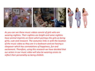 As you can see these music videos consist of girls who are 
wearing nighties. Their nighties are bright and some nighties 
have animal imprints on them which portrays the girls as being 
girlie, cute and innocent. The costumes links in with the location 
of the music video as they are in a bedroom and are having a 
sleepover which has connotations of happiness, fun and 
excitement. Therefore, using this research we have decided that 
our actors in our music video will also be wearing onsies to 
reflect their personality as being childish. 
 