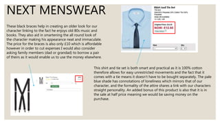 NEXT MENSWEAR
These black braces help in creating an older look for our
character linking to the fact he enjoys old 80s music and
books. They also aid in smartening the all round look of
the character making his appearance neat and immaculate.
The price for the braces is also only £10 which is affordable
however in order to cut expenses I would also consider
asking family members (dad or grandad) to borrow a pair
of theirs as it would enable us to use the money elsewhere.
This shirt and tie set is both smart and practical as it is 100% cotton
therefore allows for easy unrestricted movements and the fact that it
comes with a tie means it doesn’t have to be bought separately. The pale
blue shade has connotations of loneliness which mirrors that of our
character, and the formality of the attire shares a link with our characters
straight personality. An added bonus of this product is also that it is in
the sale at half price meaning we would be saving money on the
purchase.
 