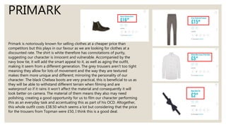 PRIMARK
Primark is notoriously known for selling clothes at a cheaper price than
competitors but this plays in our favour as we are looking for clothes at a
discounted rate. The shirt is white therefore has connotations of purity,
suggesting our character is innocent and vulnerable. Accompanied by the
navy bow tie, it will add the smart appeal to it, as well as aging the outfit,
making it seem from a different generation. The grey trousers aren’t too tight
meaning they allow for lots of movement and the way they are textured
makes them more unique and different; mirroring the personality of our
character. The black Chelsea boots are very practical, this is beneficial to us as
they will be able to withstand different terrain when filming and are
waterproof so if it rains it won’t affect the material and consequently it will
look better on camera. The material of them means they also may need
polishing, creating a good opportunity for us to film our character performing
this as an everyday task and accentuating this as part of his OCD. Altogether,
this whole outfit costs £38.50 which seems a lot but considering that the price
for the trousers from Topman were £50, I think this is a good deal.
 