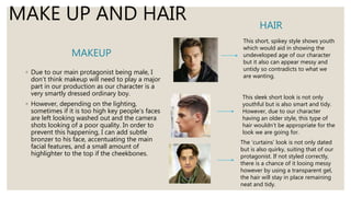 MAKEUP
◦ Due to our main protagonist being male, I
don’t think makeup will need to play a major
part in our production as our character is a
very smartly dressed ordinary boy.
◦ However, depending on the lighting,
sometimes if it is too high key people’s faces
are left looking washed out and the camera
shots looking of a poor quality. In order to
prevent this happening, I can add subtle
bronzer to his face, accentuating the main
facial features, and a small amount of
highlighter to the top if the cheekbones.
HAIR
MAKE UP AND HAIR
This short, spikey style shows youth
which would aid in showing the
undeveloped age of our character
but it also can appear messy and
untidy so contradicts to what we
are wanting.
This sleek short look is not only
youthful but is also smart and tidy.
However, due to our character
having an older style, this type of
hair wouldn’t be appropriate for the
look we are going for.
The ‘curtains’ look is not only dated
but is also quirky, suiting that of our
protagonist. If not styled correctly,
there is a chance of it looing messy
however by using a transparent gel,
the hair will stay in place remaining
neat and tidy.
 