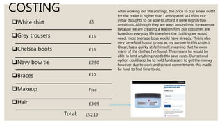 COSTING
White shirt
Grey trousers
Chelsea boots
Navy bow tie
Braces
Makeup
Hair
£5
£15
£16
£2.50
£10
Free
£3.69
Total: £52.19
After working out the costings, the price to buy a new outfit
for the trailer is higher than I anticipated so I think our
initial thoughts to be able to afford it were slightly too
ambitious. Although they are ways around this, for example
because we are creating a realism film, our costumes are
based on everyday life therefore the clothing we would
need, most teenage boys would have already. This is also
very beneficial to our group as my partner in this project,
Oscar, has a quirky style himself, meaning that he owns
many of the clothes I’ve found. This means he would be
able to lend anything needed to save costs. Our second
option could also be to hold fundraisers to get the money
however due to work and school commitments this made
be hard to find time to do.
 