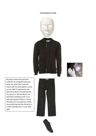 The antagonists’ outfit222885076835167640099695436245042545We have chosen this particular outfit for the antagonist because; firstly the white face mask will match with the white gloves so that we can hide his appearance and keep the audience wondering who this person is. We decided to use dark black clothing so that in our opening sequence there is a sense of enigma for the audience as they are wondering why this character is in dark clothing and is in very little light.15811503016252457450261620