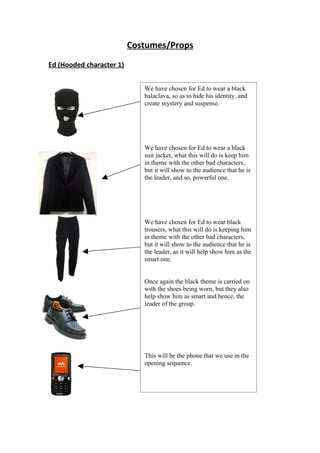 Costumes/Props
Ed (Hooded character 1)


                             We have chosen for Ed to wear a black
                             balaclava, so as to hide his identity, and
                             create mystery and suspense.




                             We have chosen for Ed to wear a black
                             suit jacket, what this will do is keep him
                             in theme with the other bad characters,
                             but it will show to the audience that he is
                             the leader, and so, powerful one.




                             We have chosen for Ed to wear black
                             trousers, what this will do is keeping him
                             in theme with the other bad characters,
                             but it will show to the audience that he is
                             the leader, as it will help show him as the
                             smart one.


                             Once again the black theme is carried on
                             with the shoes being worn, but they also
                             help show him as smart and hence, the
                             leader of the group.




                             This will be the phone that we use in the
                             opening sequence.
 