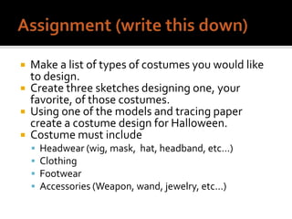 




Make a list of types of costumes you would like
to design.
Create three sketches designing one, your
favorite, of those costumes.
Using one of the models and tracing paper
create a costume design for Halloween.
Costume must include





Headwear (wig, mask, hat, headband, etc…)
Clothing
Footwear
Accessories (Weapon, wand, jewelry, etc…)

 