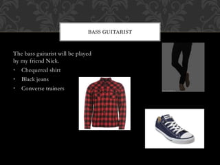 BASS GUITARIST 
The bass guitarist will be played 
by my friend Nick. 
• Chequered shirt 
• Black jeans 
• Converse trainers 
 