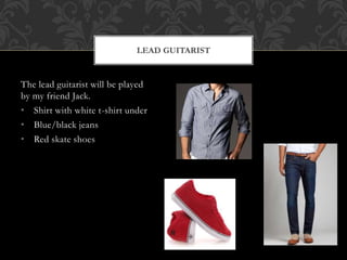 LEAD GUITARIST 
The lead guitarist will be played 
by my friend Jack. 
• Shirt with white t-shirt under 
• Blue/black jeans 
• Red skate shoes 
 