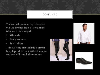 COSTUME 2 
The second costume my character 
will use is when he is at the dinner 
table with the lead girl. 
• White shirt 
• Black trousers 
• Smart shoes 
This costume may include a brown 
belt, depending on whether I can get 
one that will match the costume. 
 