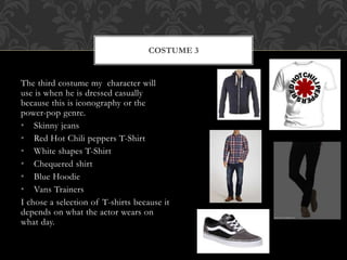 COSTUME 3 
The third costume my character will 
use is when he is dressed casually 
because this is iconography or the 
power-pop genre. 
• Skinny jeans 
• Red Hot Chili peppers T-Shirt 
• White shapes T-Shirt 
• Chequered shirt 
• Blue Hoodie 
• Vans Trainers 
I chose a selection of T-shirts because it 
depends on what the actor wears on 
what day. 
 