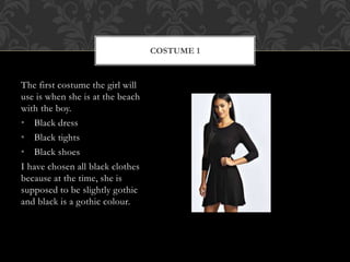 The first costume the girl will 
use is when she is at the beach 
with the boy. 
• Black dress 
• Black tights 
• Black shoes 
I have chosen all black clothes 
because at the time, she is 
supposed to be slightly gothic 
and black is a gothic colour. 
COSTUME 1 
 