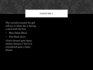 The second costume the girl 
will use is when she is having 
a meal with the boy. 
• Blue/black Dress 
• Flat black shoes 
I have chosen quite fancy 
clothes because I feel it is 
considered quite a fancy 
dinner. 
COSTUME 2 
 