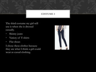 The third costume my girl will 
use is when she is dressed 
casually. 
• Skinny jeans 
• Variety of T-shirts 
• Flat shoes 
I chose these clothes because 
they are what I think a girl could 
wear as casual clothing. 
COSTUME 3 
 