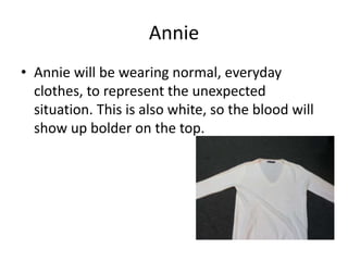 Annie 
• Annie will be wearing normal, everyday 
clothes, to represent the unexpected 
situation. This is also white, so the blood will 
show up bolder on the top. 
