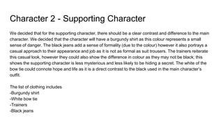 Character 2 - Supporting Character
We decided that for the supporting character, there should be a clear contrast and difference to the main
character. We decided that the character will have a burgundy shirt as this colour represents a small
sense of danger. The black jeans add a sense of formality (due to the colour) however it also portrays a
casual approach to their appearance and job as it is not as formal as suit trousers. The trainers reiterate
this casual look, however they could also show the difference in colour as they may not be black; this
shows the supporting character is less mysterious and less likely to be hiding a secret. The white of the
bow tie could connote hope and life as it is a direct contrast to the black used in the main character’s
outfit.
The list of clothing includes
-Burgundy shirt
-White bow tie
-Trainers
-Black jeans
 