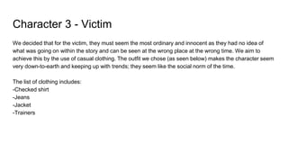 Character 3 - Victim
We decided that for the victim, they must seem the most ordinary and innocent as they had no idea of
what was going on within the story and can be seen at the wrong place at the wrong time. We aim to
achieve this by the use of casual clothing. The outfit we chose (as seen below) makes the character seem
very down-to-earth and keeping up with trends; they seem like the social norm of the time.
The list of clothing includes:
-Checked shirt
-Jeans
-Jacket
-Trainers
 