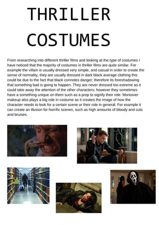 THRILLER
COSTUMES
From researching into different thriller films and looking at the type of costumes I
have noticed that the majority of costumes in thriller films are quite similar. For
example the villain is usually dressed very simple, and casual in order to create the
sense of normality, they are usually dressed in dark black average clothing this
could be due to the fact that black connotes danger; therefore its foreshadowing
that something bad is going to happen. They are never dressed too extreme as it
could take away the attention of the other characters; however they sometimes
have a something unique on them such as a prop to signify their role. Moreover
makeup also plays a big role in costume as it creates the image of how the
character needs to look for a certain scene or their role in general. For example it
can create an illusion for horrific scenes, such as high amounts of bloody and cuts
and bruises.
 