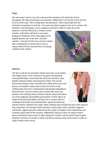 Props
The main prop I need is a car, this is because the characters will spend lots of time
throughout the video travelling to new locations. Additionally I can link this to the first line
of lyrics of the song: “We’re riding down the boulevard”, which could imply that the
characters are going on a road trip. I also want my video to appear to be set in summer and
therefore I will need props such as sunglasses and hats in order to imply this to the
audience. It will be difficult to re-create summer
weather so therefore will have to use colour
grading on Photoshop if the shots appear to be
slightly ‘gloomy’ due to the dark and cold
weather. I also want to film one scene on a beach
with a skateboard as I believe this is also an
interest which fits the characteristics of a young,
confident male student.
Costume
The dress code for my characters will be every day, casual clothes
with bright colours. From research of my genre and watching
existing EDMvideos I have found the artists do commonly wear
brightly coloured clothes and avoid dark shades. This may be
because the vibrant colours will reflect the mood of the music and
artists, so it wouldn’t make sense to dress the artists in dull
clothing when the music is designed to make people happy/dance.
Because of this I will use colours such as pinks/reds, blues and
yellows in the clothing choice and these vibrant colours will reflect
my actors outgoing and confident personalities. On the right is an
image of the pink jacket Abbie will wear, this is a colour which is
stereotypically female and could therefore signify her femininity
and the romance between the couple. Other clothing could include blue jeans with colourful
tops and jackets. For example Charlie will wear a blue jumper which connotes happiness
and health, suggesting to the audience that the couple are happy in their relationship and
creating a good mood of the narrative. Additionally, because I want my video to match
genre conventions (house music is often released in summer and has shots filmed in good
weather) I will dress my actors in shorts and dresses during scenes on the beach in order to
imply I filmed in this season.
 