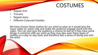 COSTUMES
• Ripped shirt
• Trousers
• Ripped Jeans
• Different Coloured Hoodies
We have chosen these clothes for our artist to wear as it would give the
music video an urban vibe and make the audience engage more with the
video. This can also give the audience a chance to feel as if they have some
things in common with our artist as they may also wear these types of
clothes on a day-to-day basis and therefore feel a sense of being one with
the artist.
 