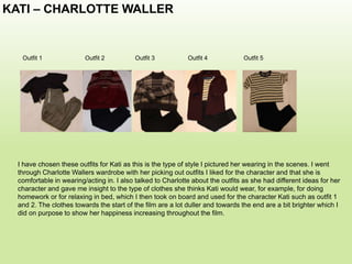 KATI – CHARLOTTE WALLER
Outfit 2 Outfit 3 Outfit 4 Outfit 5Outfit 1
I have chosen these outfits for Kati as this is the type of style I pictured her wearing in the scenes. I went
through Charlotte Wallers wardrobe with her picking out outfits I liked for the character and that she is
comfortable in wearing/acting in. I also talked to Charlotte about the outfits as she had different ideas for her
character and gave me insight to the type of clothes she thinks Kati would wear, for example, for doing
homework or for relaxing in bed, which I then took on board and used for the character Kati such as outfit 1
and 2. The clothes towards the start of the film are a lot duller and towards the end are a bit brighter which I
did on purpose to show her happiness increasing throughout the film.
 