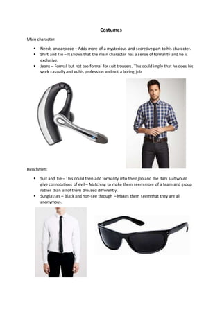 Costumes
Main character:
 Needs an earpiece – Adds more of a mysterious and secretive part to his character.
 Shirt and Tie – It shows that the main character has a sense of formality and he is
exclusive.
 Jeans – Formal but not too formal for suit trousers. This could imply that he does his
work casually and as his profession and not a boring job.
Henchmen:
 Suit and Tie – This could then add formality into their job and the dark suit would
give connotations of evil – Matching to make them seem more of a team and group
rather than all of them dressed differently.
 Sunglasses – Black and non-see through – Makes them seemthat they are all
anonymous.
 