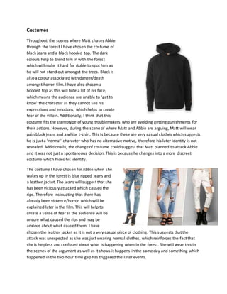 Costumes
Throughout the scenes where Matt chases Abbie
through the forest I have chosen the costume of
black jeans and a black hooded top. The dark
colours help to blend him in with the forest
which will make it hard for Abbie to spot him as
he will not stand out amongst the trees. Black is
also a colour associated with danger/death
amongst horror film. I have also chosen a
hooded top as this will hide a lot of his face,
which means the audience are unable to 'get to
know' the character as they cannot see his
expressions and emotions, which helps to create
fear of the villain. Additionally, I think that this
costume fits the stereotype of young troublemakers who are avoiding getting punishments for
their actions. However, during the scene of where Matt and Abbie are arguing, Matt will wear
pain black jeans and a white t-shirt. This is because these are very casual clothes which suggests
he is just a 'normal' character who has no alternative motive, therefore his later identity is not
revealed. Additionally, the change of costume could suggest that Matt planned to attack Abbie
and it was not just a spontaneous decision. This is because he changes into a more discreet
costume which hides his identity.
The costume I have chosen for Abbie when she
wakes up in the forest is blue ripped jeans and
a leather jacket. The jeans will suggest that she
has been viciously attacked which caused the
rips. Therefore insinuating that there has
already been violence/horror which will be
explained later in the film. This will help to
create a sense of fear as the audience will be
unsure what caused the rips and may be
anxious about what caused them. I have
chosen the leather jacket as it is not a very casual piece of clothing. This suggests that the
attack was unexpected as she was just wearing normal clothes, which reinforces the fact that
she is helpless and confused about what is happening when in the forest. She will wear this in
the scenes of the argument as well as it shows it happens in the same day and something which
happened in the two hour time gap has triggered the later events.
 