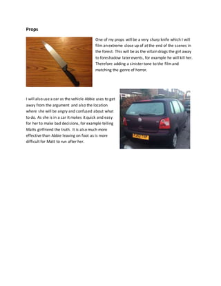 Props
One of my props will be a very sharp knife which I will
film an extreme close up of at the end of the scenes in
the forest. This will be as the villain drags the girl away
to foreshadow later events, for example he will kill her.
Therefore adding a sinister tone to the filmand
matching the genre of horror.
I will also use a car as the vehicle Abbie uses to get
away from the argument and also the location
where she will be angry and confused about what
to do. As she is in a car it makes it quick and easy
for her to make bad decisions, for example telling
Matts girlfriend the truth. It is also much more
effective than Abbie leaving on foot as is more
difficult for Matt to run after her.
 