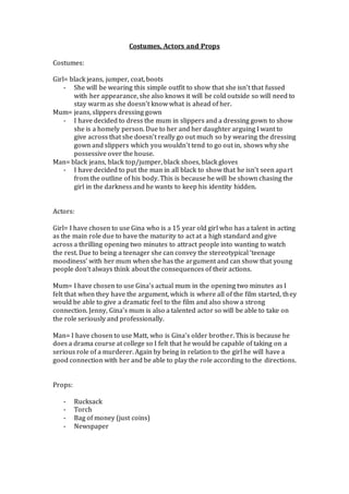 Costumes, Actors and Props
Costumes:
Girl= black jeans, jumper, coat, boots
- She will be wearing this simple outfit to show that she isn’t that fussed
with her appearance, she also knows it will be cold outside so will need to
stay warm as she doesn’t know what is ahead of her.
Mum= jeans, slippers dressing gown
- I have decided to dress the mum in slippers and a dressing gown to show
she is a homely person. Due to her and her daughter arguing I want to
give across that she doesn’t really go out much so by wearing the dressing
gown and slippers which you wouldn’t tend to go out in, shows why she
possessive over the house.
Man= black jeans, black top/jumper, black shoes, black gloves
- I have decided to put the man in all black to show that he isn’t seen apart
from the outline of his body. This is because he will be shown chasing the
girl in the darkness and he wants to keep his identity hidden.
Actors:
Girl= I have chosen to use Gina who is a 15 year old girl who has a talent in acting
as the main role due to have the maturity to act at a high standard and give
across a thrilling opening two minutes to attract people into wanting to watch
the rest. Due to being a teenager she can convey the stereotypical ‘teenage
moodiness’ with her mum when she has the argument and can show that young
people don’t always think about the consequences of their actions.
Mum= I have chosen to use Gina’s actual mum in the opening two minutes as I
felt that when they have the argument, which is where all of the film started, they
would be able to give a dramatic feel to the film and also show a strong
connection. Jenny, Gina’s mum is also a talented actor so will be able to take on
the role seriously and professionally.
Man= I have chosen to use Matt, who is Gina’s older brother. This is because he
does a drama course at college so I felt that he would be capable of taking on a
serious role of a murderer. Again by being in relation to the girl he will have a
good connection with her and be able to play the role according to the directions.
Props:
- Rucksack
- Torch
- Bag of money (just coins)
- Newspaper
 