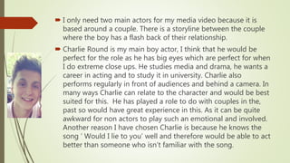  I only need two main actors for my media video because it is
based around a couple. There is a storyline between the couple
where the boy has a flash back of their relationship.
 Charlie Round is my main boy actor, I think that he would be
perfect for the role as he has big eyes which are perfect for when
I do extreme close ups. He studies media and drama, he wants a
career in acting and to study it in university. Charlie also
performs regularly in front of audiences and behind a camera. In
many ways Charlie can relate to the character and would be best
suited for this. He has played a role to do with couples in the,
past so would have great experience in this. As it can be quite
awkward for non actors to play such an emotional and involved.
Another reason I have chosen Charlie is because he knows the
song ‘ Would I lie to you’ well and therefore would be able to act
better than someone who isn’t familiar with the song.
 
