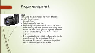 Props/ equipment
700d
I am using this camera as it has many different
benefits these include:
• Smooth focus
• Touch screen for easy use
• Brightening the picture and focus on the person
while blurring the back ground this is really good,
for me because this is good as my main interview
cuts are all about the persons face and their
expression
• It is very easy to use – this is really easy for me to
use as I am not the best with confusing
technology this means its allows me to get the
best out of filming with the camera
 