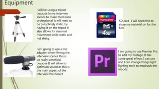 Equipment
I will be using a tripod
because in my interview
scenes to make them look
professional, it will need to
be completely static, by
having it on the tripod it
also allows for maximal
movement while static and
not shaky.
I am going to use a mic
adapter when filming the
interview scenes this is
be really beneficial
because It will allow to
optimum sound as this is
the main aspect of the
interview the dialect.
SD card- I will need this to
store my material on for the
film.
I am going to use Premier Pro
to edit my footage. It has
some great effects I can use
and I can change things light
lighting on it to emphasis the
moods.
 
