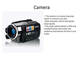 Camera
• The camera is a reoccurring prop
which is central to our plot.
• Both character will be sharing this
prop equally.
• The trailer will be filmed in POV and
handheld which will involve the
audience and enhance the fear in our
trailer.
 