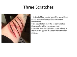 Three Scratches
• Instead of four marks, we will be using three
as it is a convention used in supernatural
thriller films.
• It is a symbolism that the person who has
these marks will be then possessed.
• It will be used during the montage editing to
show what happens to Gelsomina while she is
missing.
 