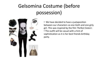 Gelsomina Costume (before
possession)
• We have decided to have a juxtaposition
between our characters so one Goth and one girly
girl. This was inspired by the film ‘Perfect Sisters’.
• The outfit will be casual with a hint of
sophistication as it is her best friends birthday
party.
 