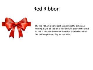 Red Ribbon
The red ribbon is significant as signifies the girl going
missing. It will be tied on a tree and will blow in the wind
so that it catches the eye of the other character and for
her to then go searching for her friend
 
