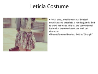 Leticia Costume
• Floral print, jewellery such as beaded
necklaces and bracelets, a handbag and a belt
to show her waist. This list are conventional
items that we would associate with our
character
•The outfit would be described as ‘Girly girl’
 