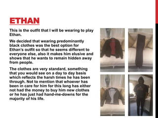 ETHAN
This is the outfit that I will be wearing to play
Ethan.
We decided that wearing predominantly
black clothes was the best option for
Ethan’s outfit so that he seems different to
everyone else, also it makes him elusive and
shows that he wants to remain hidden away
from people.
The clothes are very standard, something
that you would see on a day to day basis
which reflects the harsh times he has been
through. Not to mention that whoever has
been in care for him for this long has either
not had the money to buy him new clothes
or he has just had hand-me-downs for the
majority of his life.
 
