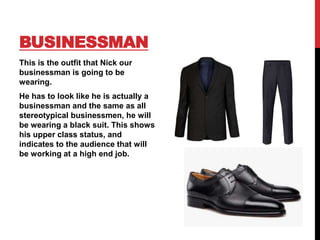 BUSINESSMAN
This is the outfit that Nick our
businessman is going to be
wearing.
He has to look like he is actually a
businessman and the same as all
stereotypical businessmen, he will
be wearing a black suit. This shows
his upper class status, and
indicates to the audience that will
be working at a high end job.
 