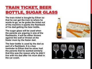 TRAIN TICKET, BEER
BOTTLE, SUGAR GLASS
The train ticket is bought by Ethan so
that he can get the train to where he
wants to go, as he grabs the ticket out
of the machine it sparks the flashback
of his dad getting the beer bottle.
The sugar glass will be used when
the parents are arguing in one of the
flashbacks, it will be either thrown
against the wall or thrown at the
foster mum by the foster dad.
The beer bottle is used by the dad as
part of a flashback. It is a key
reminder to Ethan that he never had
the parents that he wanted similarly
that this was the reason why he didn’t
live with his dad after his mum died in
the car crash.
 