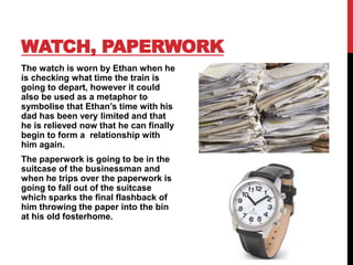 WATCH, PAPERWORK
The watch is worn by Ethan when he
is checking what time the train is
going to depart, however it could
also be used as a metaphor to
symbolise that Ethan’s time with his
dad has been very limited and that
he is relieved now that he can finally
begin to form a relationship with
him again.
The paperwork is going to be in the
suitcase of the businessman and
when he trips over the paperwork is
going to fall out of the suitcase
which sparks the final flashback of
him throwing the paper into the bin
at his old fosterhome.
 