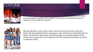 COSTUME
Fifth Harmony had an all red wearing costumes. This is effective as it stands out
and is abstract. This is an interesting and effective idea as I believe that it will
make the dancing stand out and make us look like a girl band.
To be similar to this, we can wear either red shorts, red vest tops/ tops, red shoes
and red leotards or jackets. This is easy for us to access and therefore doesn't’t
require us to buy loads of costumes.
We also decided to have a denim look. Little mix had a shoot where they wore
denim. We have decided that we are going to wear all denim or at least elements of
denim. We think this again gives a girl band image as we will be wearing similar
outfits and it stands out as it isn't typical outfit. This will also look cool as we will be
in matching outfits.
 