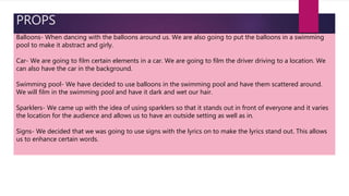 PROPS
Balloons- When dancing with the balloons around us. We are also going to put the balloons in a swimming
pool to make it abstract and girly.
Car- We are going to film certain elements in a car. We are going to film the driver driving to a location. We
can also have the car in the background.
Swimming pool- We have decided to use balloons in the swimming pool and have them scattered around.
We will film in the swimming pool and have it dark and wet our hair.
Sparklers- We came up with the idea of using sparklers so that it stands out in front of everyone and it varies
the location for the audience and allows us to have an outside setting as well as in.
Signs- We decided that we was going to use signs with the lyrics on to make the lyrics stand out. This allows
us to enhance certain words.
 
