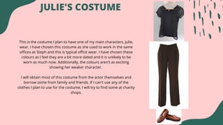 This is the costume I plan to have one of my main characters, Julie,
wear. I have chosen this costume as she used to work in the same
offices as Steph and this is typical office wear. I have chosen these
colours as I feel they are a bit more dated and it is unlikely to be
worn as much now. Additionally, the colours aren't as exciting
showing her weaker character.
I will obtain most of this costume from the actor themselves and
borrow some from family and friends. If I can't use any of the
clothes I plan to use for the costume, I will try to find some at charity
shops.
JULIE'S COSTUME
 