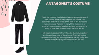 ANTAGONIST'S COSTUME
This is the costume that I plan to have my antagonist wear. I
have chosen these as they are plain and simple. The
costume is all black as I believe this adds to the character's
mysteriousness. Typically in many films, mysterious or
criminal characters wear hoodies, perhaps, because of the
ability to hide their face which my character will do.
I will obtain this costume from the actor themselves as they
are likely to have most of these items. If not I will go to a
charity shop to buy any missing pieces or ask any family and
friends if they have any I could borrow for the film.
 